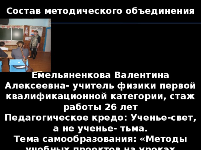Состав методического объединения      Емельяненкова Валентина Алексеевна- учитель физики первой квалификационной категории, стаж работы 26 лет Педагогическое кредо: Ученье-свет, а не ученье- тьма. Тема самообразования: «Методы учебных проектов на уроках физики»     