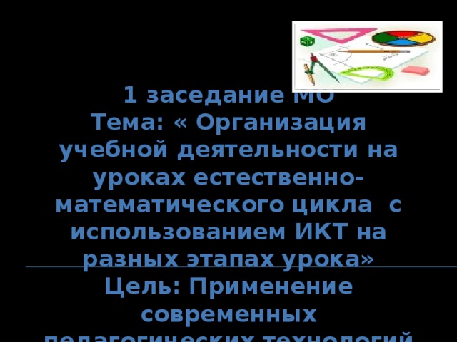 1 заседание МО Тема: « Организация учебной деятельности на уроках естественно-математического цикла с использованием ИКТ на разных этапах урока» Цель: Применение современных педагогических технологий по выявлению знаний по предметам.  