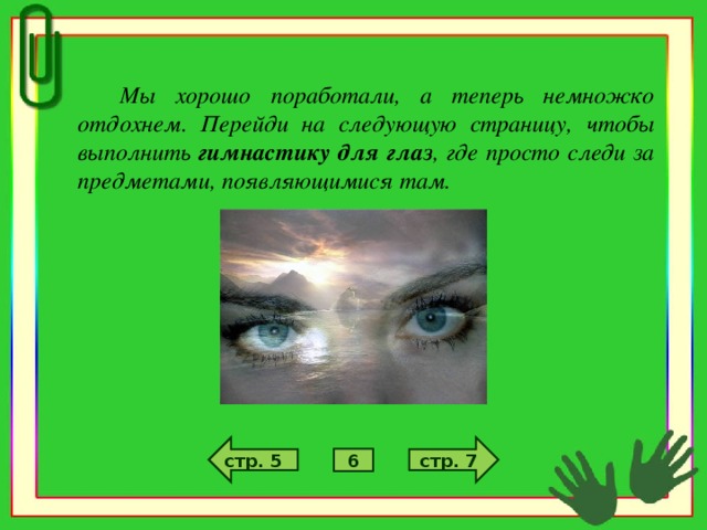 Мы хорошо поработали, а теперь немножко отдохнем. Перейди на следующую страницу, чтобы выполнить гимнастику для глаз , где просто следи за предметами, появляющимися там.  стр. 7 стр. 5 6