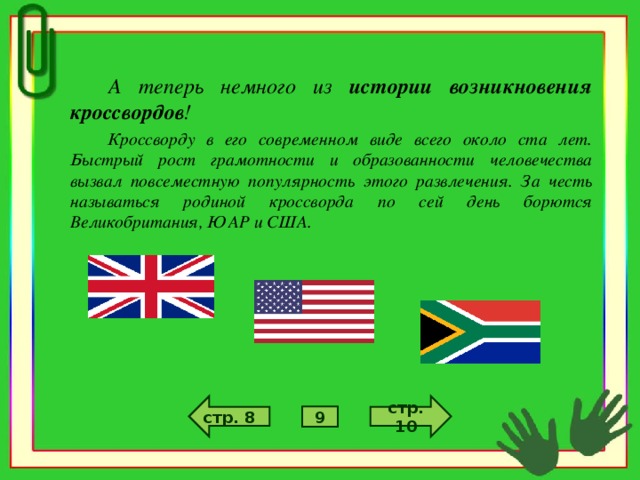 А теперь немного из истории возникновения кроссвордов ! Кроссворду в его современном виде всего около ста лет. Быстрый рост грамотности и образованности человечества вызвал повсеместную популярность этого развлечения. За честь называться родиной кроссворда по сей день борются Великобритания, ЮАР и США. стр. 10 стр. 8 9