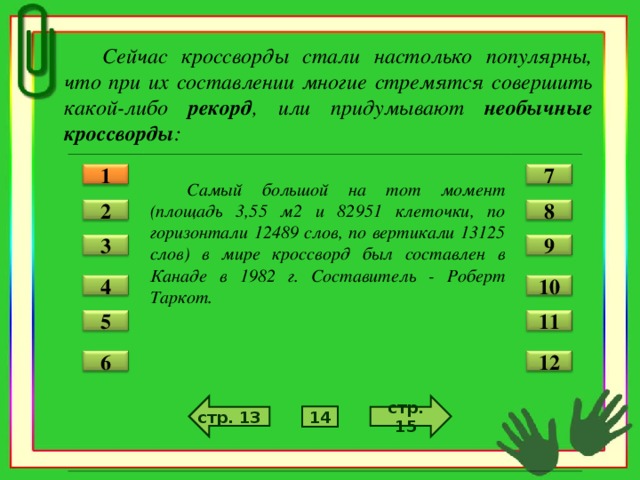 Сейчас кроссворды стали настолько популярны, что при их составлении многие стремятся совершить какой-либо рекорд , или придумывают необычные кроссворды :   Самый большой на тот момент (площадь 3,55 м2 и 82951 клеточки, по горизонтали 12489 слов, по вертикали 13125 слов) в мире кроссворд был составлен в Канаде в 1982 г. Составитель - Роберт Таркот. 1 7 2 8 3 9 4 10 5 11 12 6 стр. 15 стр. 13 14
