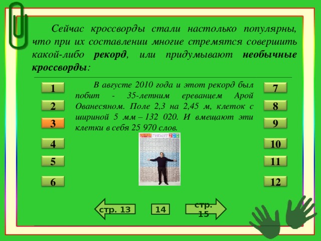 Сейчас кроссворды стали настолько популярны, что при их составлении многие стремятся совершить какой-либо рекорд , или придумывают необычные кроссворды :  В августе 2010 года и этот рекорд был побит - 35-летним ереванцем Арой Ованесяном. Поле 2,3 на 2,45 м, клеток с шириной 5 мм – 132 020. И вмещают эти клетки в себя 25 970 слов.  7 1 2 8 3 9 4 10 11 5 12 6 стр. 15 стр. 13 14