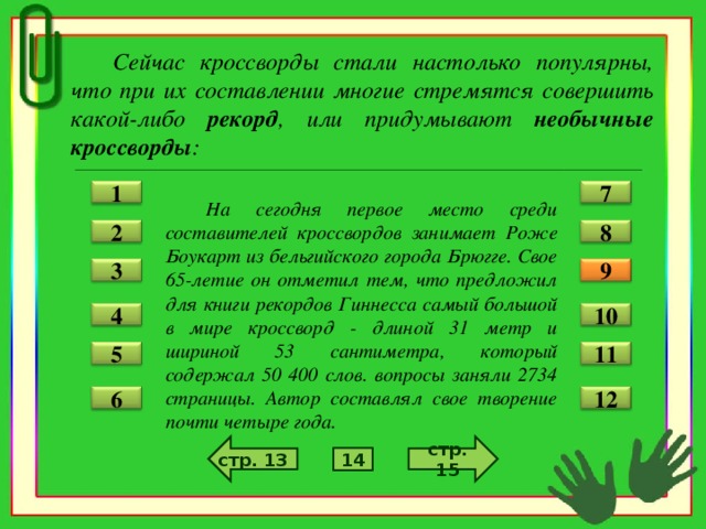 Сейчас кроссворды стали настолько популярны, что при их составлении многие стремятся совершить какой-либо рекорд , или придумывают необычные кроссворды :   На сегодня первое место среди составителей кроссвордов занимает Роже Боукарт из бельгийского города Брюгге. Свое 65-летие он отметил тем, что предложил для книги рекордов Гиннесса самый большой в мире кроссворд - длиной 31 метр и шириной 53 сантиметра, который содержал 50 400 слов. вопросы заняли 2734 страницы. Автор составлял свое творение почти четыре года.  1 7 2 8 3 9 4 10 5 11 12 6 стр. 15 стр. 13 14