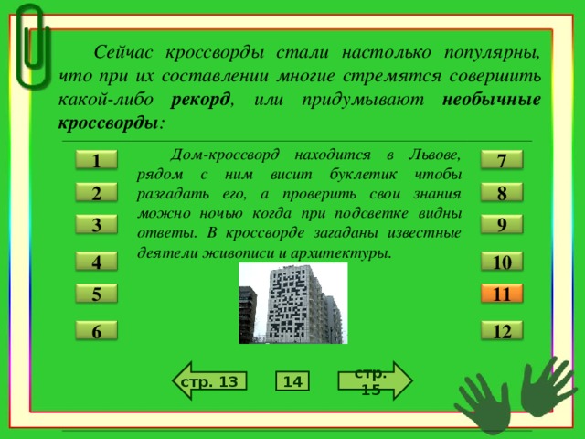 Сейчас кроссворды стали настолько популярны, что при их составлении многие стремятся совершить какой-либо рекорд , или придумывают необычные кроссворды :  Дом-кроссворд находится в Львове, рядом с ним висит буклетик чтобы разгадать его, а проверить свои знания можно ночью когда при подсветке видны ответы. В кроссворде загаданы известные деятели живописи и архитектуры.  7 1 2 8 3 9 4 10 11 5 12 6 стр. 15 стр. 13 14