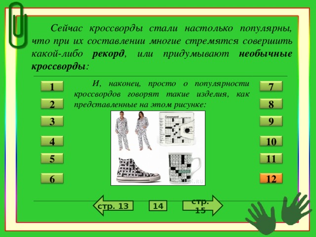Сейчас кроссворды стали настолько популярны, что при их составлении многие стремятся совершить какой-либо рекорд , или придумывают необычные кроссворды :  И, наконец, просто о популярности кроссвордов говорят такие изделия, как представленные на этом рисунке:  7 1 2 8 3 9 4 10 11 5 12 6 стр. 13 стр. 15 14
