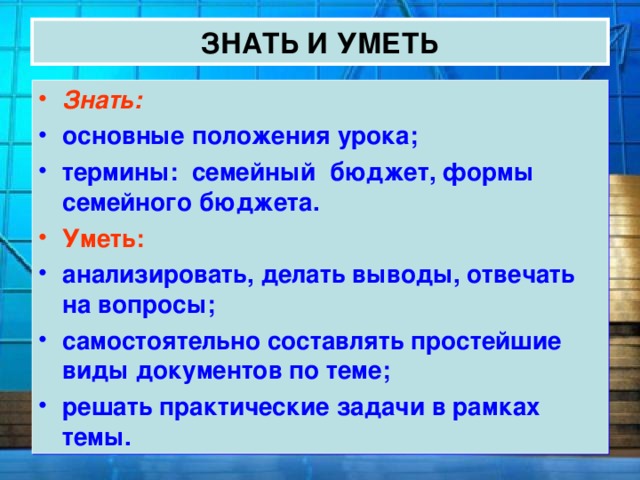ЗНАТЬ И УМЕТЬ Знать: основные положения урока; термины: семейный бюджет, формы семейного бюджета.  Уметь: анализировать, делать выводы, отвечать на вопросы; самостоятельно составлять простейшие виды документов по теме; решать практические задачи в рамках темы. 