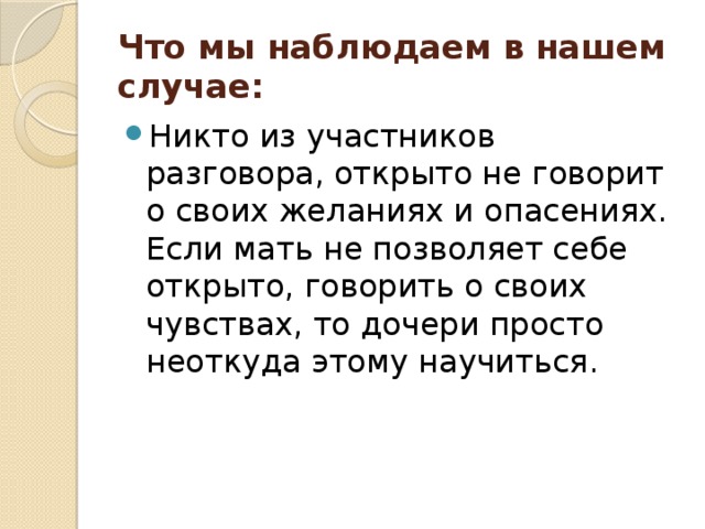 Что мы наблюдаем в нашем случае:   Никто из участников разговора, открыто не говорит о своих желаниях и опасениях. Если мать не позволяет себе открыто, говорить о своих чувствах, то дочери просто неоткуда этому научиться. 