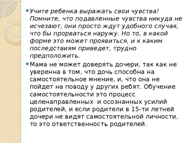 Учите ребенка выражать свои чувства! Помните, что подавленные чувства никуда не исчезают, они просто ждут удобного случая, что бы прорваться наружу. Но то, в какой форме это может проявиться, и к каким последствиям приведет, трудно предположить. Мама не может доверять дочери, так как не уверенна в том, что дочь способна на самостоятельное мнение, и, что она не пойдет на поводу у других ребят. Обучение самостоятельности это процесс  целенаправленных  и осознанных усилий родителей, и если родители в 15-ти летней дочери не видят самостоятельной личности, то это ответственность родителей. 