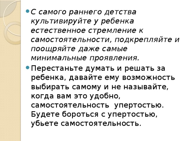 С самого раннего детства культивируйте у ребенка естественное стремление к самостоятельности, подкрепляйте и поощряйте даже самые минимальные проявления. Перестаньте думать и решать за ребенка, давайте ему возможность выбирать самому и не называйте, когда вам это удобно,  самостоятельность  упертостью. Будете бороться с упертостью, убьете самостоятельность. 