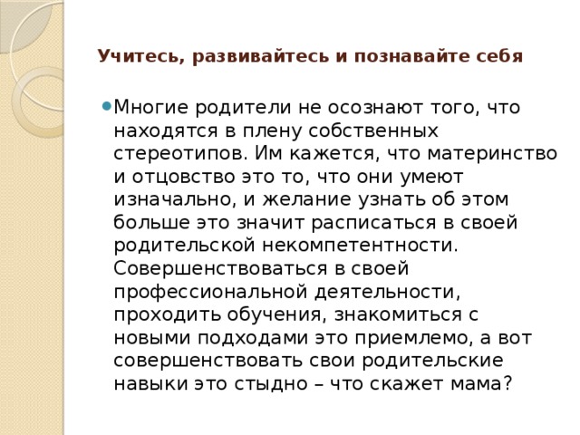 Учитесь, развивайтесь и познавайте себя   Многие родители не осознают того, что находятся в плену собственных стереотипов. Им кажется, что материнство и отцовство это то, что они умеют изначально, и желание узнать об этом больше это значит расписаться в своей родительской некомпетентности. Совершенствоваться в своей профессиональной деятельности, проходить обучения, знакомиться с новыми подходами это приемлемо, а вот совершенствовать свои родительские навыки это стыдно – что скажет мама? 