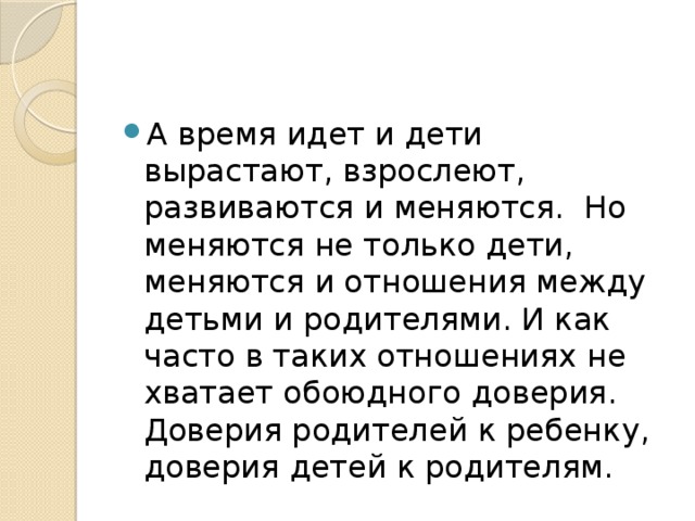 А время идет и дети вырастают, взрослеют, развиваются и меняются.  Но меняются не только дети, меняются и отношения между детьми и родителями. И как часто в таких отношениях не хватает обоюдного доверия. Доверия родителей к ребенку, доверия детей к родителям. 