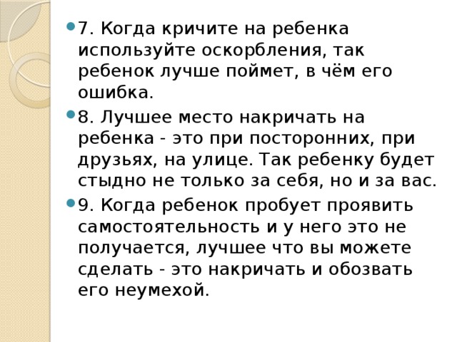 7. Когда кричите на ребенка используйте оскорбления, так ребенок лучше поймет, в чём его ошибка. 8. Лучшее место накричать на ребенка - это при посторонних, при друзьях, на улице. Так ребенку будет стыдно не только за себя, но и за вас. 9. Когда ребенок пробует проявить самостоятельность и у него это не получается, лучшее что вы можете сделать - это накричать и обозвать его неумехой. 