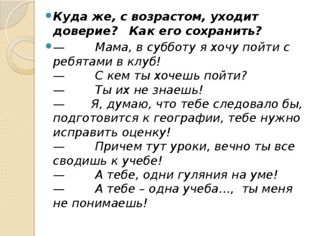 Куда же, с возрастом, уходит доверие?     Как его сохранить?   —        Мама, в субботу я хочу пойти с ребятами в клуб!  —        С кем ты хочешь пойти?  —        Ты их не знаешь!  —       Я, думаю, что тебе следовало бы, подготовится к географии, тебе нужно исправить оценку!  —        Причем тут уроки, вечно ты все сводишь к учебе!  —        А тебе, одни гуляния на уме!  —        А тебе – одна учеба…,  ты меня не понимаешь! 