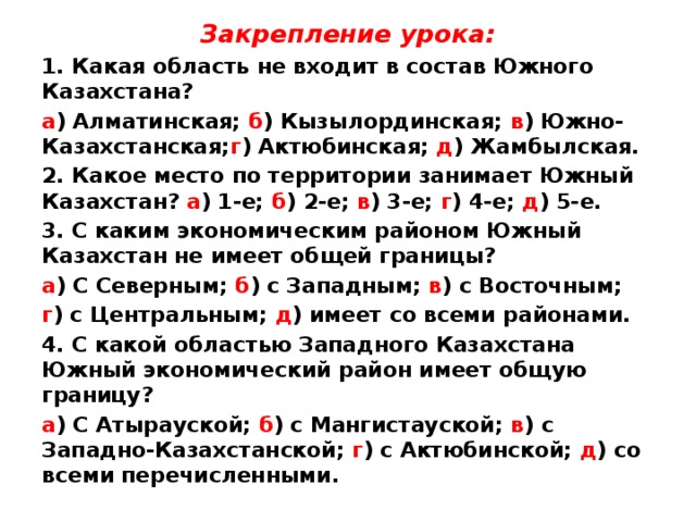 Закрепление урока: 1. Какая область не входит в состав Южного Казахстана? а ) Алматинская; б ) Кызылординская; в ) Южно-Казахстанская; г ) Актюбинская; д ) Жамбылская. 2. Какое место по территории занимает Южный Казахстан? а ) 1-е; б ) 2-е; в ) 3-е; г ) 4-е; д ) 5-е. 3. С каким экономическим районом Южный Казахстан не имеет общей границы? а ) С Северным; б ) с Западным; в ) с Восточным; г ) с Центральным; д ) имеет со всеми районами. 4. С какой областью Западного Казахстана Южный экономический район имеет общую границу? а ) С Атырауской; б ) с Мангистауской; в ) с Западно-Казахстанской; г ) с Актюбинской; д ) со всеми перечисленными.