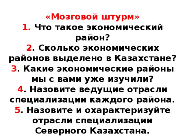 «Мозговой штурм»  1. Что такое экономический район?  2 . Сколько экономических районов выделено в Казахстане?  3 . Какие экономические районы мы с вами уже изучили?  4 . Назовите ведущие отрасли специализации каждого района.  5 . Назовите и охарактеризуйте отрасли специализации Северного Казахстана.