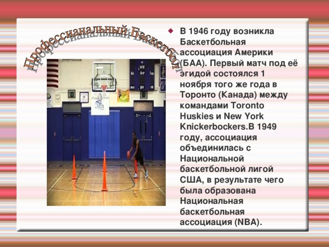 В 1946 году возникла Баскетбольная ассоциация Америки (БAA). Первый матч под её эгидой состоялся 1 ноября того же года в Торонто (Канада) между командами Toronto Huskies и New York Knickerbockers.В 1949 году, ассоциация объединилась с Национальной баскетбольной лигой США, в результате чего была образована Национальная баскетбольная ассоциация (NBA). 