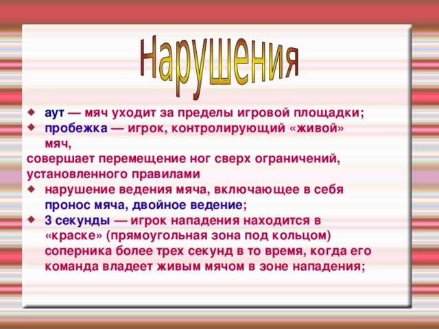аут — мяч уходит за пределы игровой площадки; пробежка — игрок, контролирующий «живой» мяч, совершает перемещение ног сверх ограничений, установленного правилами нарушение ведения мяча, включающее в себя пронос мяча, двойное ведение ; 3 секунды — игрок нападения находится в «краске» (прямоугольная зона под кольцом) соперника более трех секунд в то время, когда его команда владеет живым мячом в зоне нападения;  
