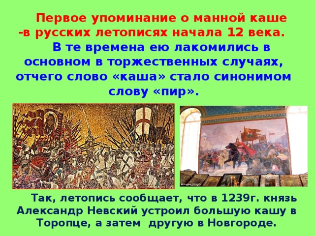 Первое упоминание о манной каше -в русских летописях начала 12 века.  В те времена ею лакомились в основном в торжественных случаях, отчего слово «каша» стало синонимом слову «пир».  Так, летопись сообщает, что в 1239г. князь Александр Невский устроил большую кашу в Торопце, а затем другую в Новгороде.  