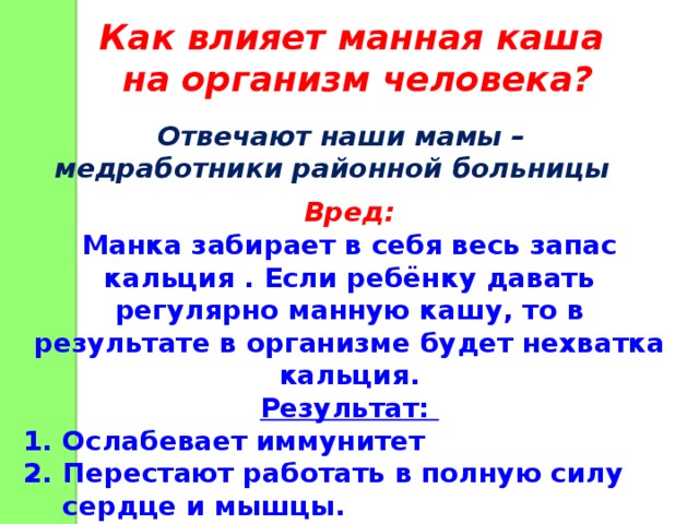 Как влияет манная каша на организм человека? Отвечают наши мамы – медработники районной больницы Вред: Манка забирает в себя весь запас кальция . Если ребёнку давать регулярно манную кашу, то в результате в организме будет нехватка кальция. Результат: Ослабевает иммунитет Перестают работать в полную силу сердце и мышцы. Ухудшается свёртываемость крови. 