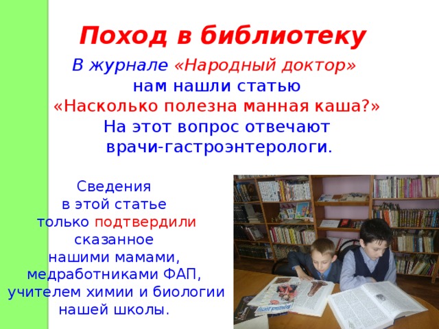 Поход в библиотеку В журнале «Народный доктор»  нам нашли статью «Насколько полезна манная каша?»  На этот вопрос отвечают врачи-гастроэнтерологи. Сведения в этой статье только подтвердили сказанное нашими мамами, медработниками ФАП, учителем химии и биологии нашей школы. 