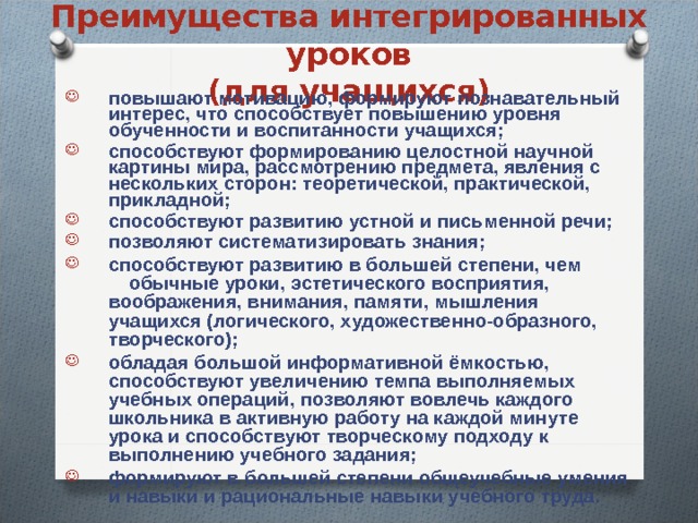 Преимущества интегрированных уроков  (для учащихся) повышают мотивацию, формируют познавательный интерес, что способствует повышению уровня обученности и воспитанности учащихся; способствуют формированию целостной научной картины мира, рассмотрению предмета, явления с нескольких сторон: теоретической, практической, прикладной; способствуют развитию устной и письменной речи; позволяют систематизировать знания; способствуют развитию в большей степени, чем  обычные уроки, эстетического восприятия,  воображения, внимания, памяти, мышления учащихся (логического, художественно-образного, творческого); обладая большой информативной ёмкостью, способствуют увеличению темпа выполняемых учебных операций, позволяют вовлечь каждого школьника в активную работу на каждой минуте урока и способствуют творческому подходу к выполнению учебного задания; формируют в большей степени общеучебные умения и навыки и рациональные навыки учебного труда.    