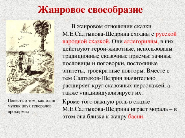 Жанровое своеобразие  В жанровом отношении сказки М.Е.Салтыкова-Щедрина сходны с русской народной сказкой.  Они аллегоричны, в них действуют герои-животные, использованы традиционные сказочные приемы: зачины, пословицы и поговорки, постоянные эпитеты, троекратные повторы. Вместе с тем Салтыков-Щедрин значительно расширяет круг сказочных персонажей, а также «индивидуализирует их. Кроме того важную роль в сказке М.Е.Салтыкова-Щедрина играет мораль – в этом она близка к жанру басни. Повесть о том, как один мужик двух генералов прокормил 