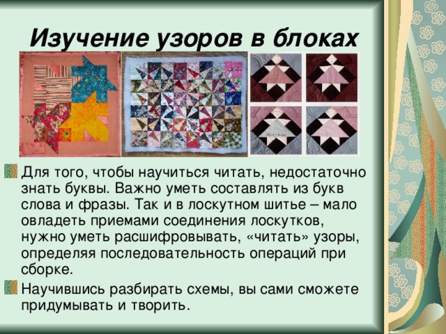Изучение узоров в блоках Для того, чтобы научиться читать, недостаточно знать буквы. Важно уметь составлять из букв слова и фразы. Так и в лоскутном шитье – мало овладеть приемами соединения лоскутков, нужно уметь расшифровывать, «читать» узоры, определяя последовательность операций при сборке. Научившись разбирать схемы, вы сами сможете придумывать и творить. 