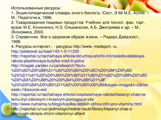 Использованные ресурсы: 1. Энциклопедический словарь юного биолога. /Сост. Э 68 М.Е. Аспиз. – М.: Педагогика, 1996. 2. Товароведение пищевых продуктов: Учебник для технол. фак. торг. вузов /И.Е. Кононенко, Н.З. Ольшанская, А.Б. Дмитриева и др. – М.: Экономика, 2003. 3. Справочник. Все о здоровом образе жизни. – Ридерз Дайджест, 1998. 4. Ресурсы интернет.: - ресурсы nttp :// www . medsport . ru . http://pedsovet.su/load/143-1-0-11330 http://nsportal.ru/nachalnaya-shkola/okruzhayushchii-mir/issledovatelskaya-rabota-plastikovaya-butylka-vred-ili-polza http://images.yandex.ru/yandsearch?text=%D0%B2%D0%B8%D1%82%D0%B0%D0%BC%D0%B8%D0%BD%20%D1%81%20%D0%BA%D0%B0%D1%80%D1%82%D0%B8%D0%BD%D0%BA%D0%B8%20%D0%B4%D0%BB%D1%8F%20%D0%B4%D0%B5%D1%82%D0%B5%D0%B9&stype=image&lr=2&noreask=1&source=wiz http://nsportal.ru/nachalnaya-shkola/vospitatelnaya-rabota/klassnyi-chas-na-temu-byt-zdorovym-i-krasivym-pomogayut-vita http://www.numama.ru/blogs/kopilka-detskih-stihov/ctihi-pro-vitaminy.html http://nsportal.ru/vuz/psikhologicheskie-nauki/library/klassnyi-chas-o-zdorovom-obraze-zhizni-vitaminnyi-alfavit