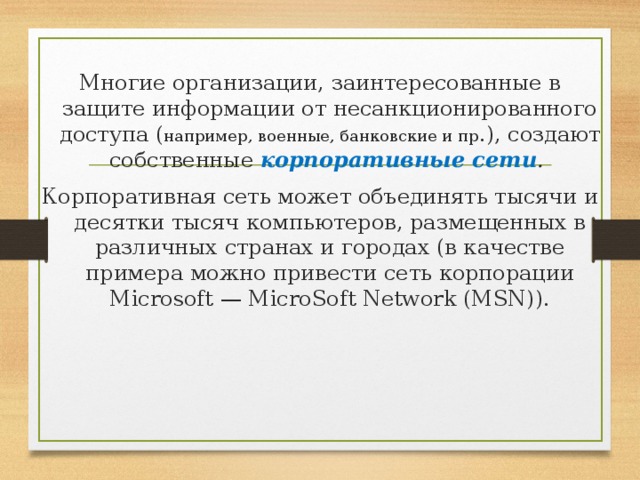 Многие организации, заинтересованные в защите информации от несанкционированного доступа ( например, военные, банковские и пр .), создают собственные корпоративные сети . Корпоративная сеть может объединять тысячи и десятки тысяч компьютеров, размещенных в различных странах и городах (в качестве примера можно привести сеть корпорации Microsoft — MicroSoft Network (MSN)). 
