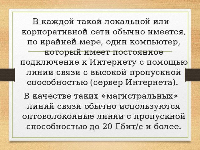 В каждой такой локальной или корпоративной сети обычно имеется, по крайней мере, один компьютер, который имеет постоянное подключение к Интернету с помощью линии связи с высокой пропускной способностью (сервер Интернета). В качестве таких «магистральных» линий связи обычно используются оптоволоконные линии с пропускной способностью до 20 Гбит/с и более.    