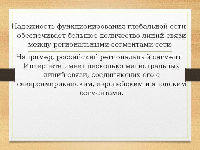 Надежность функционирования глобальной сети обеспечивает большое количество линий связи между региональными сегментами сети. Например, российский региональный сегмент Интернета имеет несколько магистральных линий связи, соединяющих его с североамериканским, европейским и японским сегментами. 