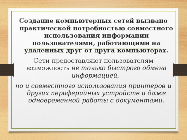 Создание компьютерных сетей вызвано практической потребностью совместного использования информации пользователями, работающими на удаленных друг от друга компьютерах. Сети предоставляют пользователям возможность не только быстрого обмена информацией, но и совместного использования принтеров и других периферийных устройств и даже одновременной работы с документами . 