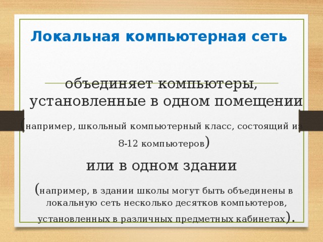 Локальная компьютерная сеть объединяет компьютеры, установленные в одном помещении ( например, школьный компьютерный класс, состоящий из 8-12 компьютеров ) или в одном здании  ( например, в здании школы могут быть объединены в локальную сеть несколько десятков компьютеров, установленных в различных предметных кабинетах ). 
