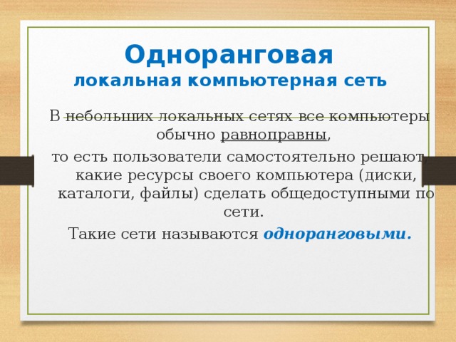 Одноранговая локальная компьютерная сеть В небольших локальных сетях все компьютеры обычно равноправны , то есть пользователи самостоятельно решают, какие ресурсы своего компьютера (диски, каталоги, файлы) сделать общедоступными по сети. Такие сети называются одноранговыми.  