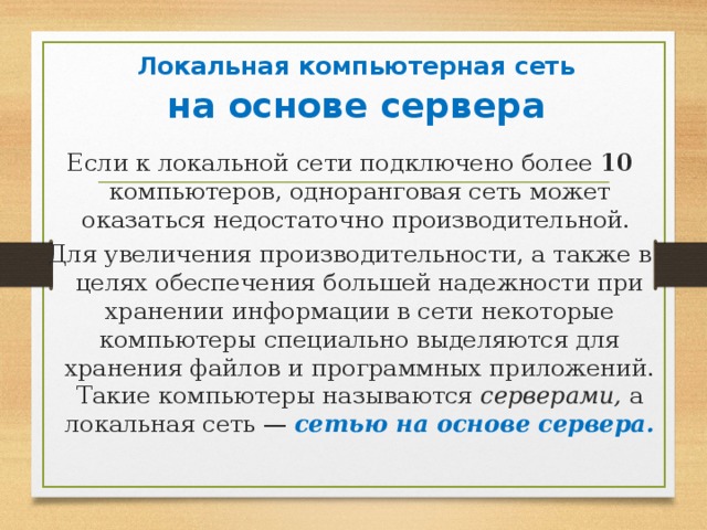   Локальная компьютерная сеть   на основе сервера   Если к локальной сети подключено более 10 компьютеров, одноранговая сеть может оказаться недостаточно производительной. Для увеличения производительности, а также в целях обеспечения большей надежности при хранении информации в сети некоторые компьютеры специально выделяются для хранения файлов и программных приложений. Такие компьютеры называются серверами, а локальная сеть — сетью на основе сервера.  