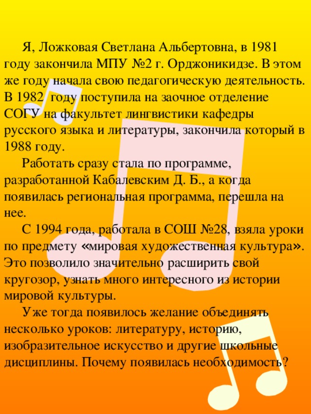 Я, Ложковая Светлана Альбертовна, в 1981 году закончила МПУ №2 г. Орджоникидзе. В этом же году начала свою педагогическую деятельность. В 1982 году поступила на заочное отделение СОГУ на факультет лингвистики кафедры русского языка и литературы, закончила который в 1988 году. Работать сразу стала по программе, разработанной Кабалевским Д. Б., а когда появилась региональная программа, перешла на нее. С 1994 года, работала в СОШ №28, взяла уроки по предмету « мировая художественная культура » . Это позволило значительно расширить свой кругозор, узнать много интересного из истории мировой культуры. Уже тогда появилось желание объединять несколько уроков: литературу, историю, изобразительное искусство и другие школьные дисциплины. Почему появилась необходимость? 