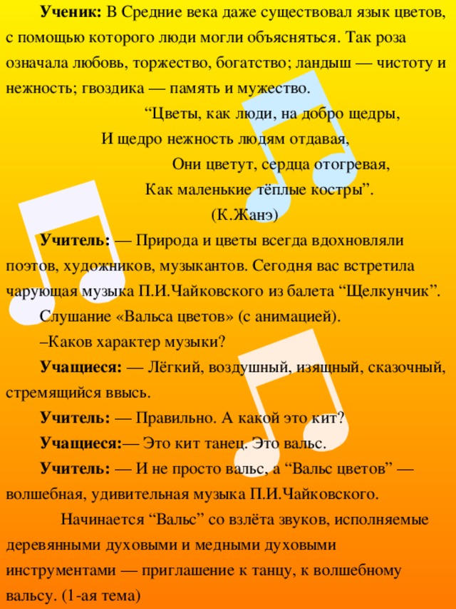 Ученик: В Средние века даже существовал язык цветов, с помощью которого люди могли объясняться. Так роза означала любовь, торжество, богатство; ландыш — чистоту и нежность; гвоздика — память и мужество. “ Цветы, как люди, на добро щедры, И щедро нежность людям отдавая, Они цветут, сердца отогревая,  Как маленькие тёплые костры”. (К.Жанэ) Учитель: — Природа и цветы всегда вдохновляли поэтов, художников, музыкантов. Сегодня вас встретила чарующая музыка П.И.Чайковского из балета “Щелкунчик”. Слушание «Вальса цветов» (с анимацией). – Каков характер музыки? Учащиеся: — Лёгкий, воздушный, изящный, сказочный, стремящийся ввысь. Учитель: — Правильно. А какой это кит? Учащиеся: — Это кит танец. Это вальс. Учитель: — И не просто вальс, а “Вальс цветов” — волшебная, удивительная музыка П.И.Чайковского.  Начинается “Вальс” со взлёта звуков, исполняемые деревянными духовыми и медными духовыми инструментами — приглашение к танцу, к волшебному вальсу. (1-ая тема) 