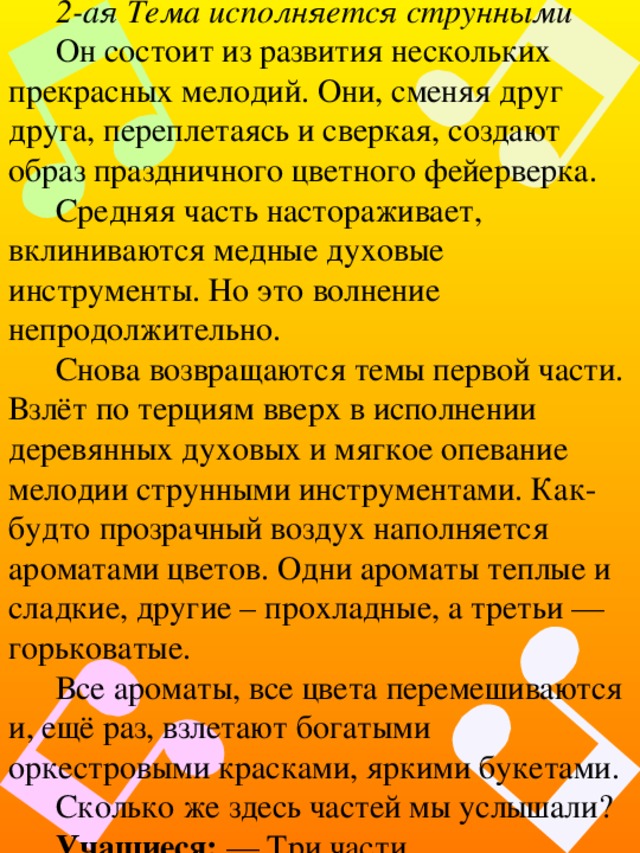 2-ая Тема исполняется струнными Он состоит из развития нескольких прекрасных мелодий. Они, сменяя друг друга, переплетаясь и сверкая, создают образ праздничного цветного фейерверка. Средняя часть настораживает, вклиниваются медные духовые инструменты. Но это волнение непродолжительно. Снова возвращаются темы первой части. Взлёт по терциям вверх в исполнении деревянных духовых и мягкое опевание мелодии струнными инструментами. Как-будто прозрачный воздух наполняется ароматами цветов. Одни ароматы теплые и сладкие, другие – прохладные, а третьи — горьковатые. Все ароматы, все цвета перемешиваются и, ещё раз, взлетают богатыми оркестровыми красками, яркими букетами. Сколько же здесь частей мы услышали? Учащиеся: — Три части. 