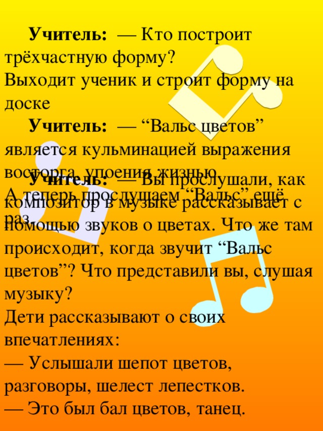 Учитель: — Кто построит трёхчастную форму?  Выходит ученик и строит форму на доске Учитель: — “Вальс цветов” является кульминацией выражения восторга, упоения жизнью.  А теперь прослушаем “Вальс” ещё раз. Учитель: — Вы прослушали, как композитор в музыке рассказывает с помощью звуков о цветах. Что же там происходит, когда звучит “Вальс цветов”? Что представили вы, слушая музыку?  Дети рассказывают о своих впечатлениях:  — Услышали шепот цветов, разговоры, шелест лепестков.  — Это был бал цветов, танец. 