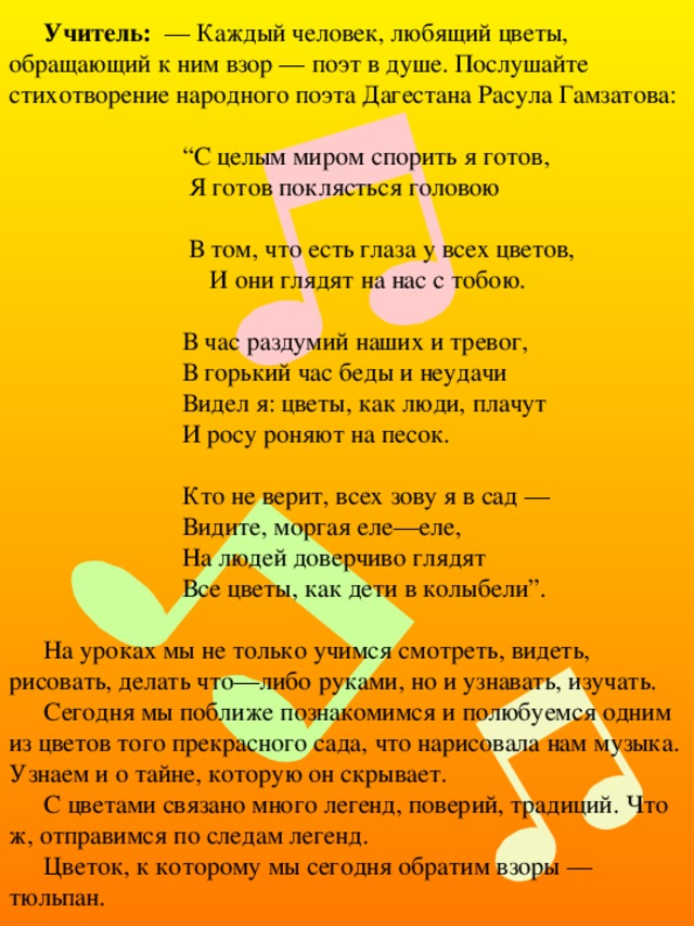Учитель: — Каждый человек, любящий цветы, обращающий к ним взор — поэт в душе. Послушайте стихотворение народного поэта Дагестана Расула Гамзатова: “ С целым миром спорить я готов,  Я готов поклясться головою  В том, что есть глаза у всех цветов,  И они глядят на нас с тобою.  В час раздумий наших и тревог,  В горький час беды и неудачи  Видел я: цветы, как люди, плачут  И росу роняют на песок.   Кто не верит, всех зову я в сад —  Видите, моргая еле—еле,  На людей доверчиво глядят  Все цветы, как дети в колыбели”. На уроках мы не только учимся смотреть, видеть, рисовать, делать что—либо руками, но и узнавать, изучать. Сегодня мы поближе познакомимся и полюбуемся одним из цветов того прекрасного сада, что нарисовала нам музыка. Узнаем и о тайне, которую он скрывает. С цветами связано много легенд, поверий, традиций. Что ж, отправимся по следам легенд. Цветок, к которому мы сегодня обратим взоры — тюльпан. 