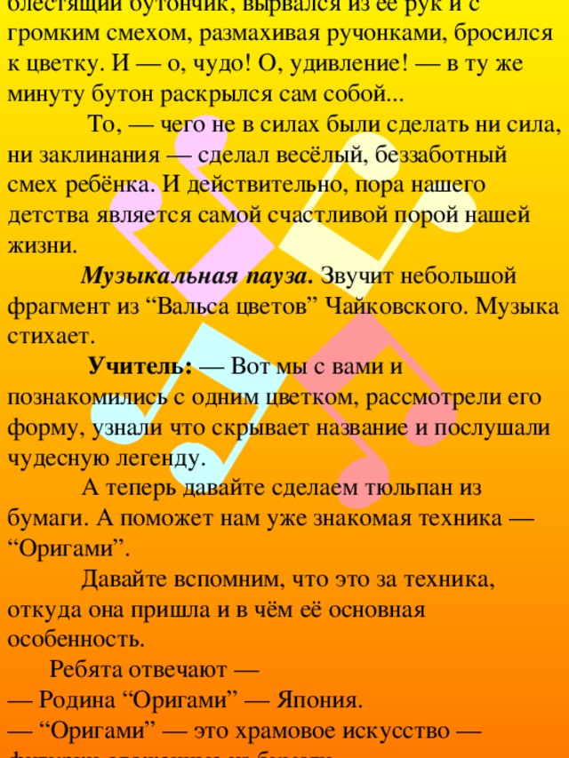 Она потихоньку, с замиранием сердца, приближалась к нему... как вдруг мальчик, увидя блестящий бутончик, вырвался из её рук и с громким смехом, размахивая ручонками, бросился к цветку. И — о, чудо! О, удивление! — в ту же минуту бутон раскрылся сам собой...  То, — чего не в силах были сделать ни сила, ни заклинания — сделал весёлый, беззаботный смех ребёнка. И действительно, пора нашего детства является самой счастливой порой нашей жизни.  Музыкальная пауза. Звучит небольшой фрагмент из “Вальса цветов” Чайковского. Музыка стихает.  Учитель: — Вот мы с вами и познакомились с одним цветком, рассмотрели его форму, узнали что скрывает название и послушали чудесную легенду.  А теперь давайте сделаем тюльпан из бумаги. А поможет нам уже знакомая техника — “Оригами”.  Давайте вспомним, что это за техника, откуда она пришла и в чём её основная особенность. Ребята отвечают —  — Родина “Оригами” — Япония.  — “Оригами” — это храмовое искусство — фигурки сложенные из бумаги.  — Используется лист бумаги определенной формы — квадрат. 