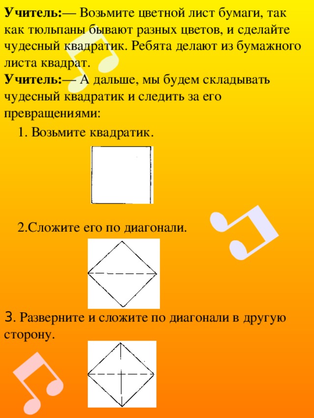 Учитель: — Возьмите цветной лист бумаги, так как тюльпаны бывают разных цветов, и сделайте чудесный квадратик. Ребята делают из бумажного листа квадрат. Учитель: — А дальше, мы будем складывать чудесный квадратик и следить за его превращениями: 1. Возьмите квадратик. 2.Сложите его по диагонали. З . Разверните и сложите по диагонали в другую сторону. 