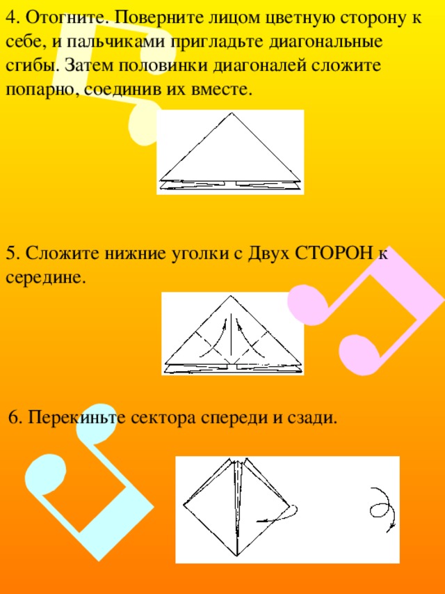 4. Отогните. Поверните лицом цветную сторону к себе, и пальчиками пригладьте диагональные сгибы. Затем половинки диагоналей сложите попарно, соединив их вместе. 5. Сложите нижние уголки с Двух СТОРОН к середине. 6. Перекиньте сектора спереди и сзади. 