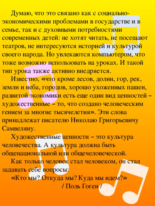 Думаю, что это связано как с социально-экономическими проблемами в государстве и в семье, так и с духовными потребностями современных детей: не хотят читать, не посещают театров, не интересуются историей и культурой своего народа. Но увлекаются компьютером, что тоже возможно использовать на уроках. И такой тип урока также активно внедряется. Известно, « что кроме лесов, долин, гор, рек, земли и неба, городов, хорошо ухоженных пашен, развитой экономики есть еще один вид ценностей – художественные – то, что создано человеческим гением за многие тысячелетия » . Эти слова принадлежат писателю Николаю Григорьевичу Самвеляну. Художественные ценности – это культура человечества. А культура должна быть общенациональной или общечеловеческой. Как только человек стал человеком, он стал задавать себе вопросы: « Кто мы? Откуда мы? Куда мы идем? » / Поль Гоген / 