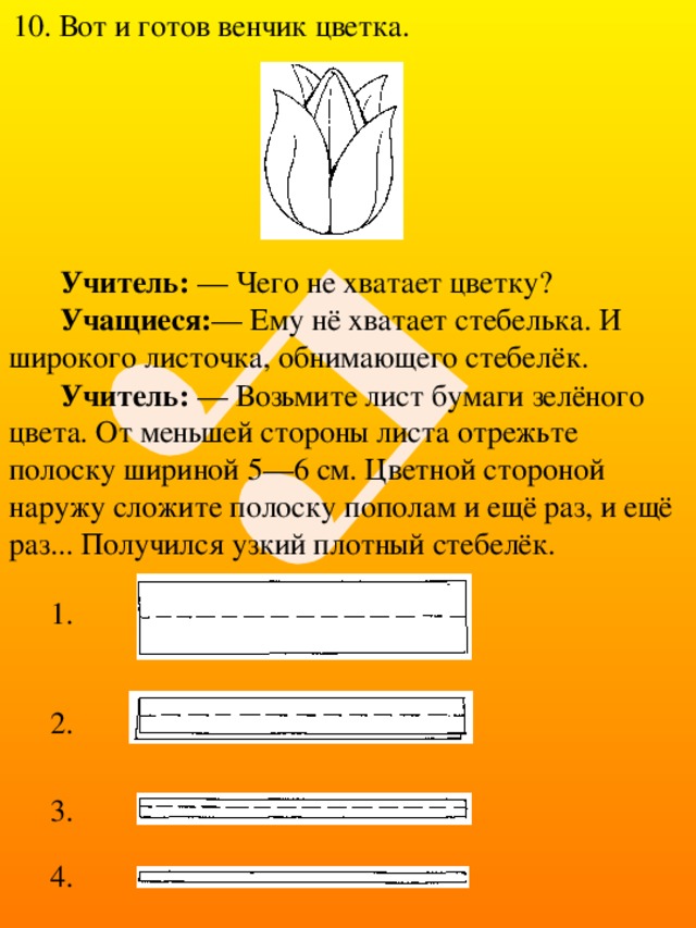10. Вот и готов венчик цветка. Учитель: — Чего не хватает цветку? Учащиеся: — Ему нё хватает стебелька. И широкого листочка, обнимающего стебелёк.  Учитель: — Возьмите лист бумаги зелёного цвета. От меньшей стороны листа отрежьте полоску шириной 5—6 см. Цветной стороной наружу сложите полоску пополам и ещё раз, и ещё раз... Получился узкий плотный стебелёк. 1. 2. 3. 4. 