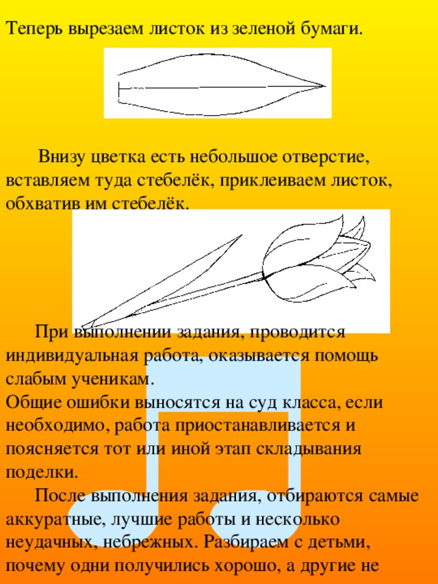  Теперь вырезаем листок из зеленой бумаги. Внизу цветка есть небольшое отверстие, вставляем туда стебелёк, приклеиваем листок, обхватив им стебелёк. При выполнении задания, проводится индивидуальная работа, оказывается помощь слабым ученикам.  Общие ошибки выносятся на суд класса, если необходимо, работа приостанавливается и поясняется тот или иной этап складывания поделки. После выполнения задания, отбираются самые аккуратные, лучшие работы и несколько неудачных, небрежных. Разбираем с детьми, почему одни получились хорошо, а другие не очень. 