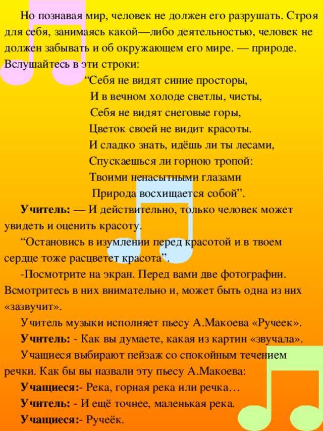 Но познавая мир, человек не должен его разрушать. Строя для себя, занимаясь какой—либо деятельностью, человек не должен забывать и об окружающем его мире. — природе. Вслушайтесь в эти строки: “ Себя не видят синие просторы,  И в вечном холоде светлы, чисты,   Себя не видят снеговые горы,  Цветок своей не видит красоты.  И сладко знать, идёшь ли ты лесами,  Спускаешься ли горною тропой:  Твоими ненасытными глазами  Природа восхищается собой”. Учитель: — И действительно, только человек может увидеть и оценить красоту. “ Остановись в изумлении перед красотой и в твоем сердце тоже расцветет красота”. -Посмотрите на экран. Перед вами две фотографии. Всмотритесь в них внимательно и, может быть одна из них «зазвучит». Учитель музыки исполняет пьесу А.Макоева «Ручеек». Учитель: - Как вы думаете, какая из картин «звучала». Учащиеся выбирают пейзаж со спокойным течением речки. Как бы вы назвали эту пьесу А.Макоева: Учащиеся: - Река, горная река или речка… Учитель: - И ещё точнее, маленькая река. Учащиеся: - Ручеёк. 