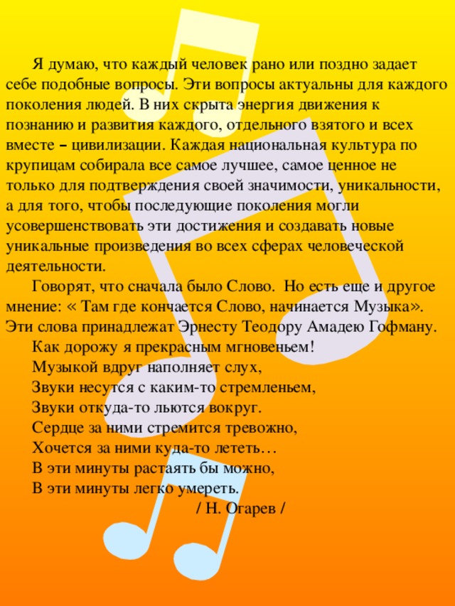 Я думаю, что каждый человек рано или поздно задает себе подобные вопросы. Эти вопросы актуальны для каждого поколения людей. В них скрыта энергия движения к познанию и развития каждого, отдельного взятого и всех вместе – цивилизации. Каждая национальная культура по крупицам собирала все самое лучшее, самое ценное не только для подтверждения своей значимости, уникальности, а для того, чтобы последующие поколения могли усовершенствовать эти достижения и создавать новые уникальные произведения во всех сферах человеческой деятельности. Говорят, что сначала было Слово. Но есть еще и другое мнение: « Там где кончается Слово, начинается Музыка » . Эти слова принадлежат Эрнесту Теодору Амадею Гофману. Как дорожу я прекрасным мгновеньем! Музыкой вдруг наполняет слух, Звуки несутся с каким-то стремленьем, Звуки откуда-то льются вокруг. Сердце за ними стремится тревожно, Хочется за ними куда-то лететь … В эти минуты растаять бы можно, В эти минуты легко умереть. / Н. Огарев / 