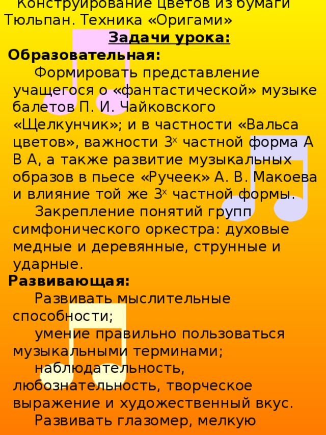 Тема:  « Построение (формы) в музыке и в изобразительном искусстве. » Цель урока: определение 3 х частной формы  в произведениях П. И. Чайковского и А. В. Макоева Конструирование цветов из бумаги Тюльпан. Техника «Оригами» Задачи урока: Образовательная: Формировать представление учащегося о «фантастической» музыке балетов П. И. Чайковского «Щелкунчик»; и в частности «Вальса цветов», важности 3 х частной форма А В А, а также развитие музыкальных образов в пьесе «Ручеек» А. В. Макоева и влияние той же 3 х частной формы. Закрепление понятий групп симфонического оркестра: духовые медные и деревянные, струнные и ударные. Развивающая: Развивать мыслительные способности; умение правильно пользоваться музыкальными терминами; наблюдательность, любознательность, творческое выражение и художественный вкус. Развивать глазомер, мелкую моторику. Воспитательная: Воспитание интереса к окружающей жизни, наблюдательность, любознательность, прививать любовь к природе, к цветам. 