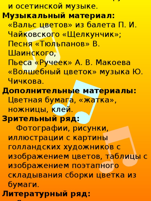 Воспитывать любовь к труду, аккуратности исполнения, терпеливость к работе. Воспитывать любовь к русской и осетинской музыке. Музыкальный материал: «Вальс цветов» из балета П. И. Чайковского «Щелкунчик»; Песня «Тюльпанов» В. Шаинского, Пьеса «Ручеек» А. В. Макоева «Волшебный цветок» музыка Ю. Чичкова. Дополнительные материалы: Цветная бумага, «жатка», ножницы, клей. Зрительный ряд: Фотографии, рисунки, иллюстрации с картины голландских художников с изображением цветов, таблицы с изображением поэтапного складывания сборки цветка из бумаги. Литературный ряд: Легенда о тюльпане, стихотворения о цветах и тюльпане поэтов К. Жанэ, Р. Гамзатова, Вс. Рождественского. 